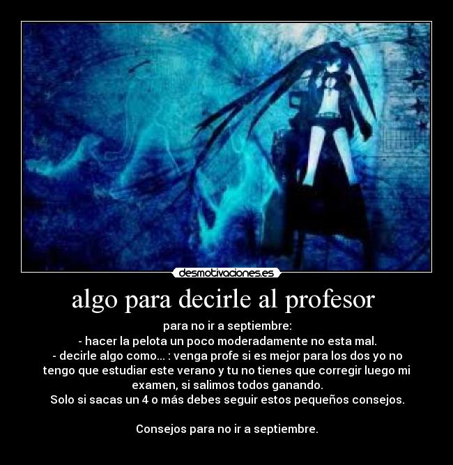 algo para decirle al profesor - para no ir a septiembre:
- hacer la pelota un poco moderadamente no esta mal.
- decirle algo como... : venga profe si es mejor para los dos yo no
tengo que estudiar este verano y tu no tienes que corregir luego mi
examen, si salimos todos ganando.
Solo si sacas un 4 o más debes seguir estos pequeños consejos.
Consejos para no ir a septiembre.