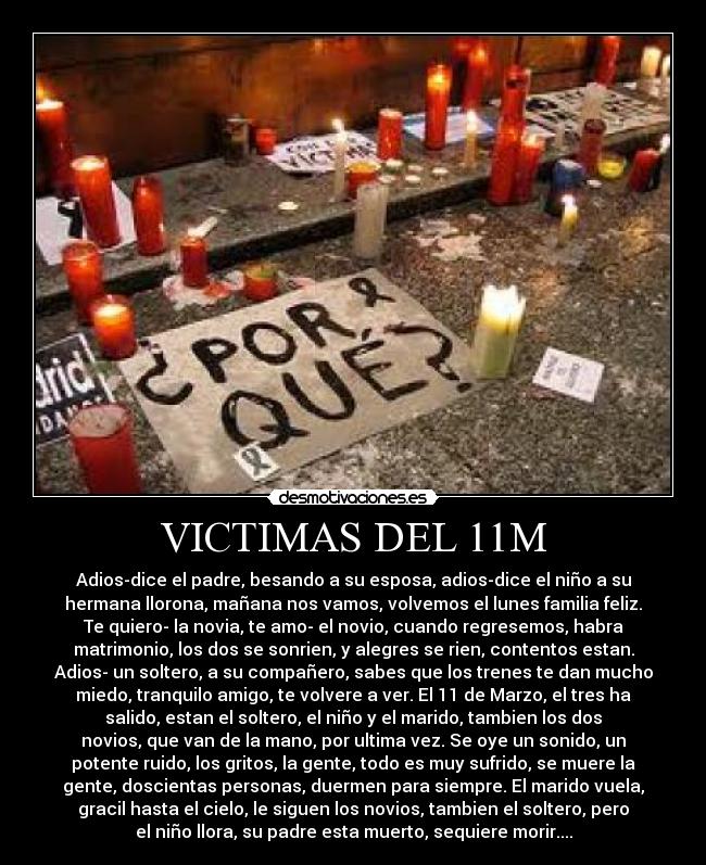 VICTIMAS DEL 11M - Adios-dice el padre, besando a su esposa, adios-dice el niño a su
hermana llorona, mañana nos vamos, volvemos el lunes familia feliz.
Te quiero- la novia, te amo- el novio, cuando regresemos, habra
matrimonio, los dos se sonrien, y alegres se rien, contentos estan.
Adios- un soltero, a su compañero, sabes que los trenes te dan mucho
miedo, tranquilo amigo, te volvere a ver. El 11 de Marzo, el tres ha
salido, estan el soltero, el niño y el marido, tambien los dos
novios, que van de la mano, por ultima vez. Se oye un sonido, un
potente ruido, los gritos, la gente, todo es muy sufrido, se muere la
gente, doscientas personas, duermen para siempre. El marido vuela,
gracil hasta el cielo, le siguen los novios, tambien el soltero, pero
el niño llora, su padre esta muerto, sequiere morir....
