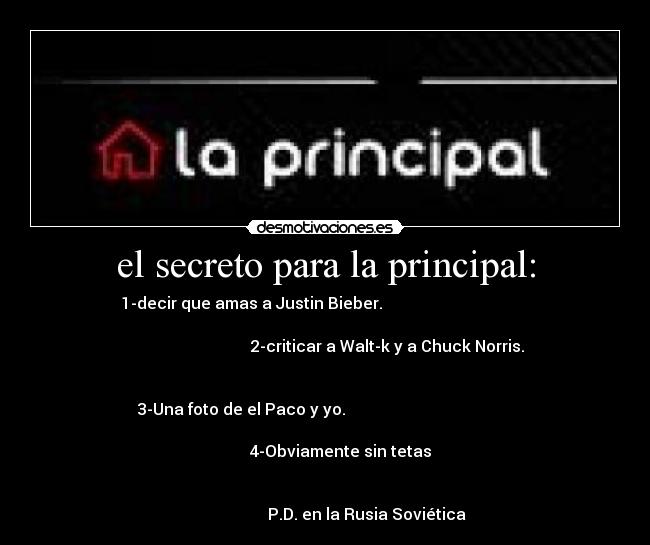 el secreto para la principal: - 1-decir que amas a Justin Bieber.                                     
                                                                      
                                2-criticar a Walt-k y a Chuck Norris. 
                                                                      
                                                                   
3-Una foto de el Paco y yo.                                          
                                                                      
                            4-Obviamente sin tetas                    
                                                                      
                                                                      
                     P.D. en la Rusia Soviética