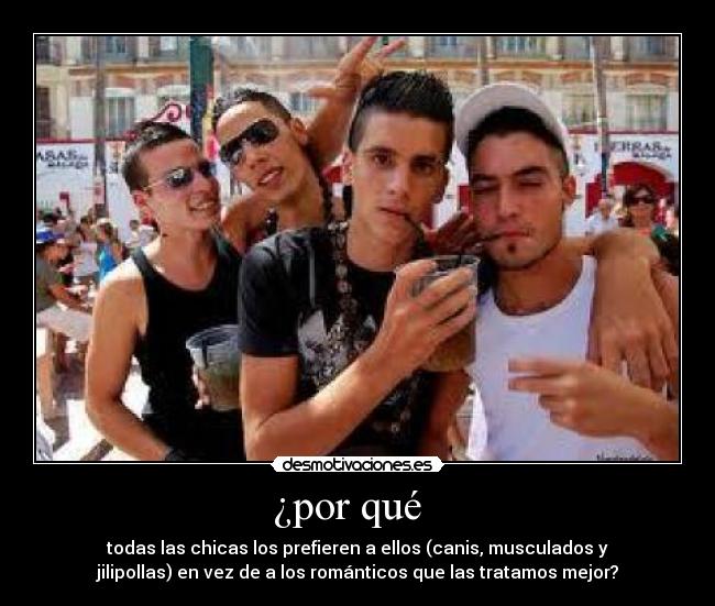 ¿por qué - todas las chicas los prefieren a ellos (canis, musculados y
jilipollas) en vez de a los románticos que las tratamos mejor?