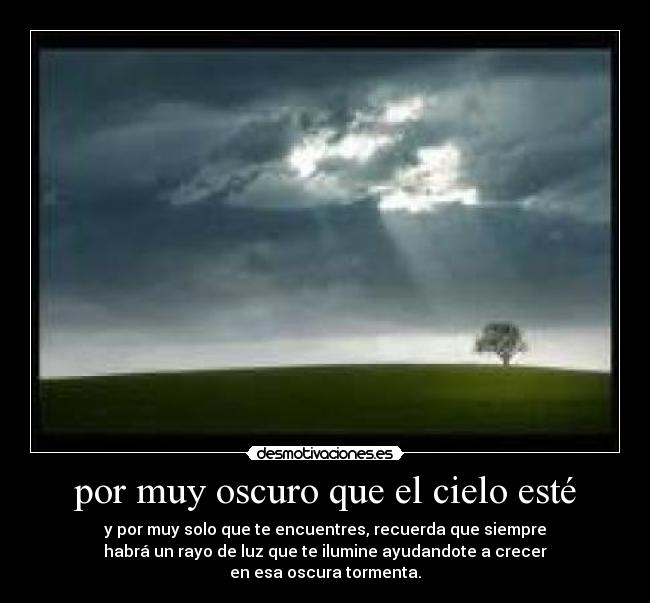 por muy oscuro que el cielo esté - y por muy solo que te encuentres, recuerda que siempre
habrá un rayo de luz que te ilumine ayudandote a crecer
en esa oscura tormenta.