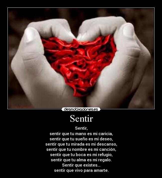 Sentir - Sentir,
sentir que tu mano es mi caricia,
sentir que tu sueño es mi deseo,
sentir que tu mirada es mi descanso,
sentir que tu nombre es mi canción,
sentir que tu boca es mi refugio,
sentir que tu alma es mi regalo.
Sentir que existes...
sentir que vivo para amarte.