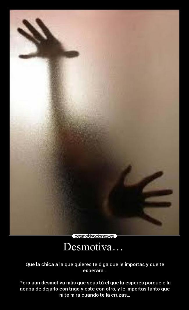 Desmotiva… -
Que la chica a la que quieres te diga que le importas y que te
esperara…
Pero aun desmotiva más que seas tú el que la esperes porque ella
acaba de dejarlo con trigo y este con otro, y le importas tanto que
ni te mira cuando te la cruzas…