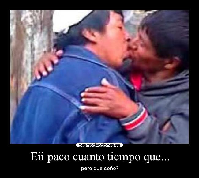 Eii paco cuanto tiempo que... - pero que coño?