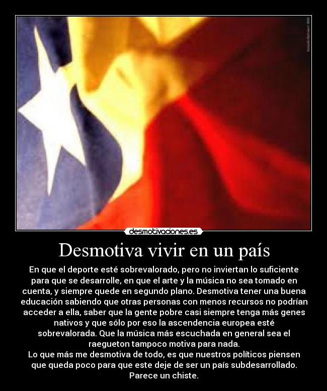 Desmotiva vivir en un país - En que el deporte esté sobrevalorado, pero no inviertan lo suficiente
para que se desarrolle, en que el arte y la música no sea tomado en
cuenta, y siempre quede en segundo plano. Desmotiva tener una buena
educación sabiendo que otras personas con menos recursos no podrían
acceder a ella, saber que la gente pobre casi siempre tenga más genes
nativos y que sólo por eso la ascendencia europea esté
sobrevalorada. Que la música más escuchada en general sea el
raegueton tampoco motiva para nada.
Lo que más me desmotiva de todo, es que nuestros políticos piensen
que queda poco para que este deje de ser un país subdesarrollado.
Parece un chiste.
