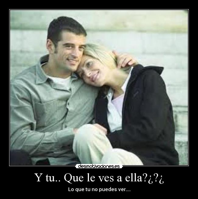 Y tu.. Que le ves a ella?¿?¿ -
