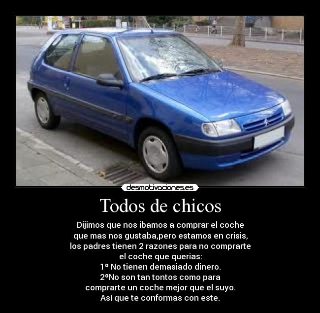 Todos de chicos - Dijimos que nos ibamos a comprar el coche
que mas nos gustaba,pero estamos en crisis,
los padres tienen 2 razones para no comprarte
el coche que querias:
1º No tienen demasiado dinero.
2ºNo son tan tontos como para
comprarte un coche mejor que el suyo.
Así que te conformas con este.