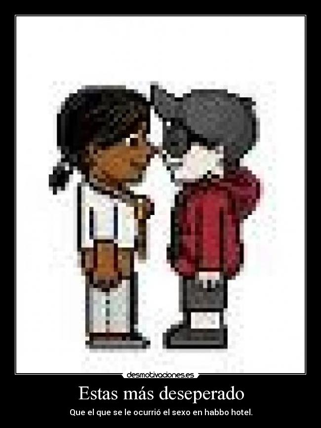 Estas más deseperado - Que el que se le ocurrió el sexo en habbo hotel.