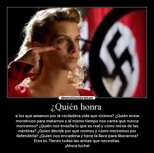 ¿Quién honra  - a los que amamos por la verdadera vida que vivimos? ¿Quién envia
monstruos para matarnos y al mismo tiempo nos canta que nunca
moriremos? ¿Quién nos enseña lo que es real y cómo reírse de las
mentiras? ¿Quien decide por qué vivimos y cómo moriremos por
defenderla? ¿Quien nos encadena y tiene la llave para liberarnos?
 Eres tú. Tienes todas las armas que necesitas. 
¡Ahora lucha!