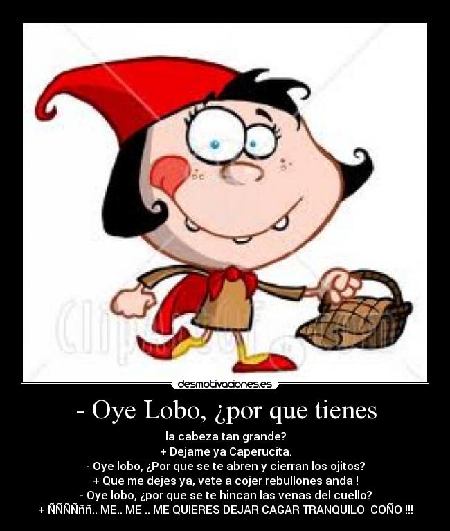 - Oye Lobo, ¿por que tienes - la cabeza tan grande?
+ Dejame ya Caperucita.
- Oye lobo, ¿Por que se te abren y cierran los ojitos?
+ Que me dejes ya, vete a cojer rebullones anda !
- Oye lobo, ¿por que se te hincan las venas del cuello?
+ ÑÑÑÑññ.. ME.. ME .. ME QUIERES DEJAR CAGAR TRANQUILO  COÑO !!!