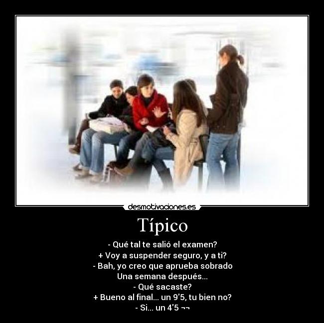 Típico - - Qué tal te salió el examen?
+ Voy a suspender seguro, y a ti?
- Bah, yo creo que aprueba sobrado
Una semana después...
- Qué sacaste?
+ Bueno al final... un 95, tu bien no?
- Si... un 45 ¬¬