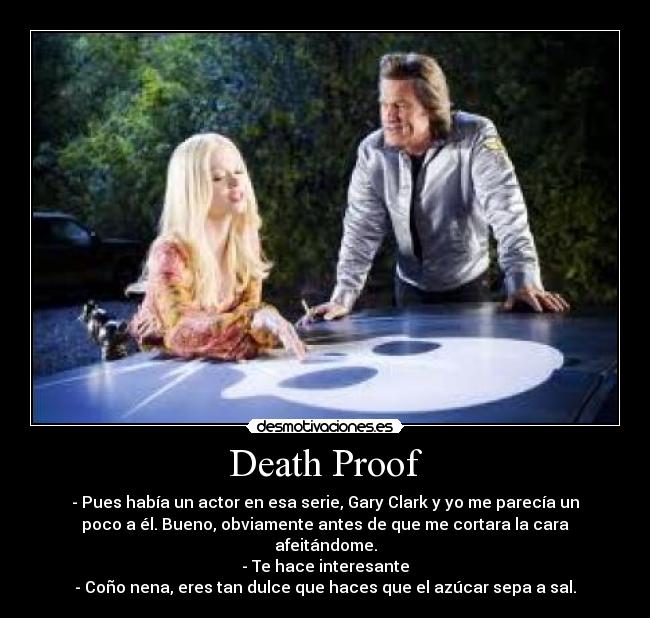 Death Proof - - Pues había un actor en esa serie, Gary Clark y yo me parecía un
poco a él. Bueno, obviamente antes de que me cortara la cara
afeitándome.
- Te hace interesante
- Coño nena, eres tan dulce que haces que el azúcar sepa a sal.