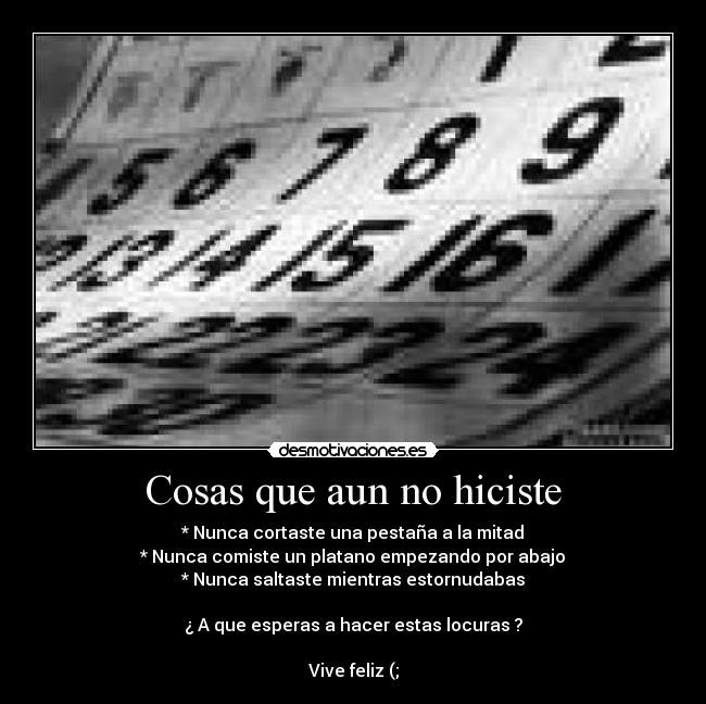 Cosas que aun no hiciste - * Nunca cortaste una pestaña a la mitad
* Nunca comiste un platano empezando por abajo
* Nunca saltaste mientras estornudabas

¿ A que esperas a hacer estas locuras ?

Vive feliz (;