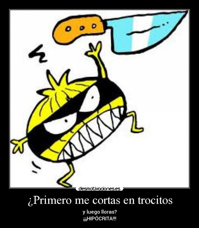 ¿Primero me cortas en trocitos - y luego lloras?
¡¡¡HIPÓCRITA!!!