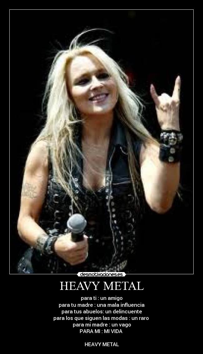 HEAVY METAL - para ti : un amigo
para tu madre : una mala influencia
para tus abuelos: un delincuente
para los que siguen las modas : un raro
para mi madre : un vago
PARA MI : MI VIDA
HEAVY METAL