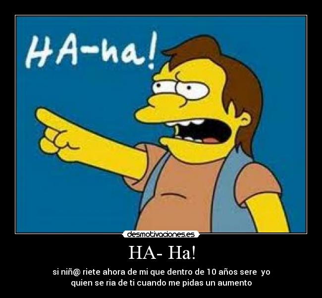 HA- Ha! - si niñ@ riete ahora de mi que dentro de 10 años sere yo
quien se ria de ti cuando me pidas un aumento