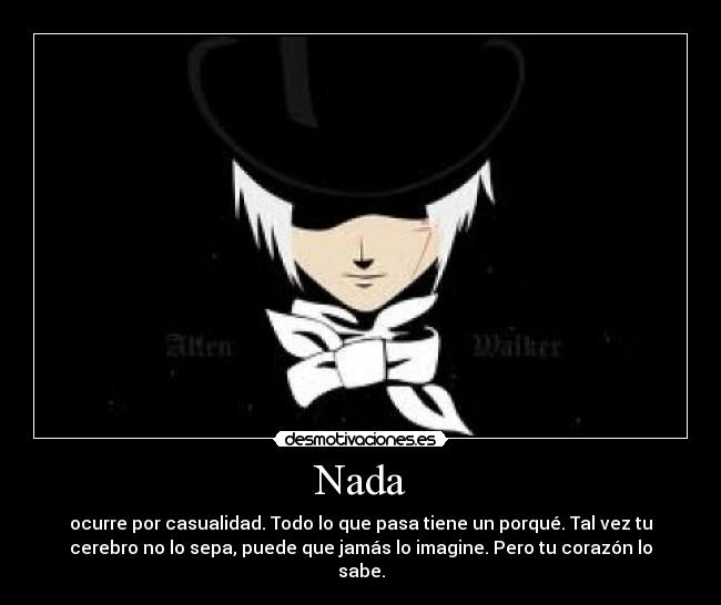 Nada - ocurre por casualidad. Todo lo que pasa tiene un porqué. Tal vez tu
cerebro no lo sepa, puede que jamás lo imagine. Pero tu corazón lo
sabe.
