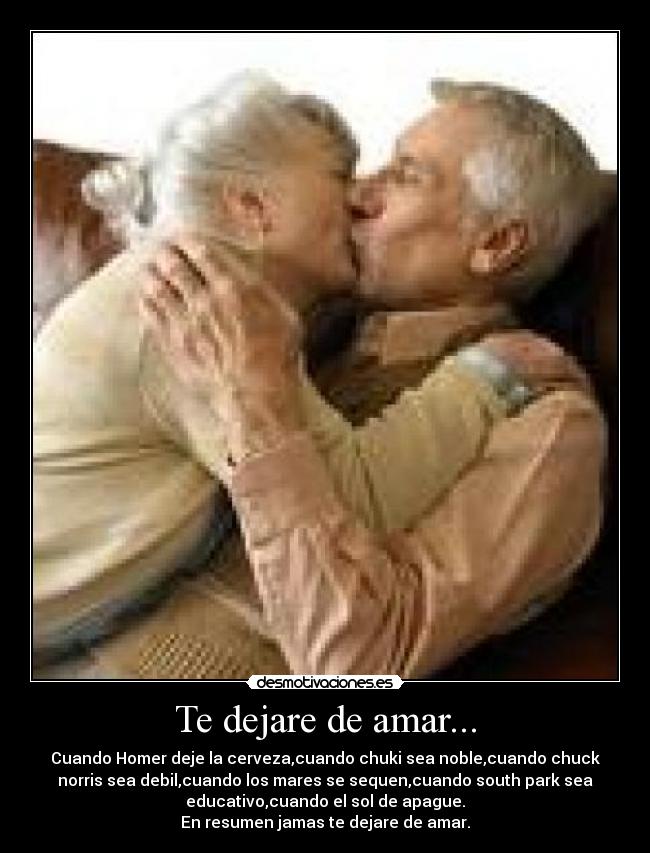 Te dejare de amar... - Cuando Homer deje la cerveza,cuando chuki sea noble,cuando chuck
norris sea debil,cuando los mares se sequen,cuando south park sea
educativo,cuando el sol de apague.
En resumen jamas te dejare de amar.