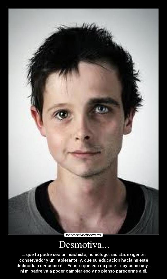 Desmotiva... - ... que tu padre sea un machista, homófogo, racista, exigente,
conservador y un intolerante; y, que su educación hacia mí esté
dedicada a ser como él... Espero que eso no pase... soy como soy...
ni mi padre va a poder cambiar eso y no pienso parecerme a él.