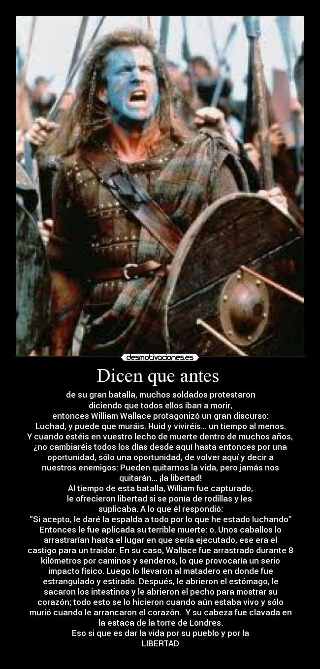 Dicen que antes  - de su gran batalla, muchos soldados protestaron
diciendo que todos ellos iban a morir,
entonces William Wallace protagonizó un gran discurso:
Luchad, y puede que muráis. Huid y viviréis... un tiempo al menos.
Y cuando estéis en vuestro lecho de muerte dentro de muchos años,
¿no cambiaréis todos los días desde aquí hasta entonces por una
oportunidad, sólo una oportunidad, de volver aquí y decir a
nuestros enemigos: Pueden quitarnos la vida, pero jamás nos
quitarán... ¡la libertad!
Al tiempo de esta batalla, William fue capturado,
le ofrecieron libertad si se ponía de rodillas y les 
suplicaba. A lo que él respondió:
Si acepto, le daré la espalda a todo por lo que he estado luchando
Entonces le fue aplicada su terrible muerte: o. Unos caballos lo
arrastrarían hasta el lugar en que sería ejecutado, ese era el
castigo para un traidor. En su caso, Wallace fue arrastrado durante 8
kilómetros por caminos y senderos, lo que provocaría un serio
impacto físico. Luego lo llevaron al matadero en donde fue
estrangulado y estirado. Después, le abrieron el estómago, le
sacaron los intestinos y le abrieron el pecho para mostrar su
corazón; todo esto se lo hicieron cuando aún estaba vivo y sólo
murió cuando le arrancaron el corazón.  Y su cabeza fue clavada en
la estaca de la torre de Londres.
Eso si que es dar la vida por su pueblo y por la
LIBERTAD
