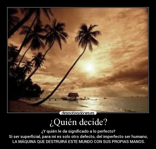 ¿Quién decide? - ¿Y quién le da significado a lo perfecto?
Si ser superficial, para mí es solo otro defecto, del imperfecto ser humano,
LA MÁQUINA QUE DESTRUIRÁ ESTE MUNDO CON SUS PROPIAS MANOS.