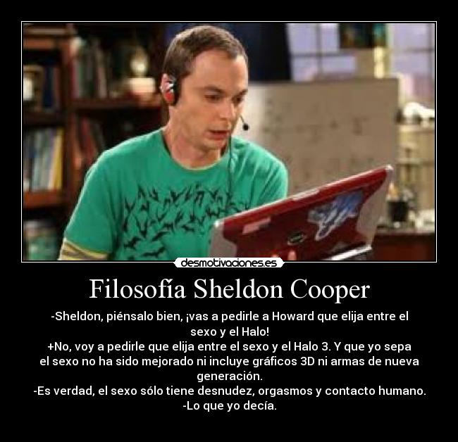 Filosofía Sheldon Cooper - -Sheldon, piénsalo bien, ¡vas a pedirle a Howard que elija entre el
sexo y el Halo!
+No, voy a pedirle que elija entre el sexo y el Halo 3. Y que yo sepa
el sexo no ha sido mejorado ni incluye gráficos 3D ni armas de nueva
generación.
-Es verdad, el sexo sólo tiene desnudez, orgasmos y contacto humano.
-Lo que yo decía.
