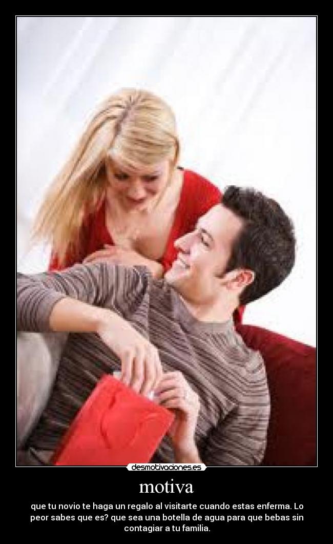 motiva - que tu novio te haga un regalo al visitarte cuando estas enferma. Lo
peor sabes que es? que sea una botella de agua para que bebas sin
contagiar a tu familia.