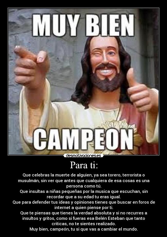 Para ti: - Que celebras la muerte de alguien, ya sea torero, terrorista o
musulmán, sin ver que antes que cualquiera de esa cosas es una
persona como tú.
Que insultas a niñas pequeñas por la musica que escuchan, sin
recordar que a su edad tu eras igual.
Que para defender tus ideas y opiniones tienes que buscar en foros de
internet a quien piense por ti.
Que te piensas que tienes la verdad absoluta y si no recurres a
insultos y gritos, como si fueras esa Belén Esteban que tanto
criticas, no te sientes realizado.
Muy bien, campeón, tu si que vas a cambiar el mundo.