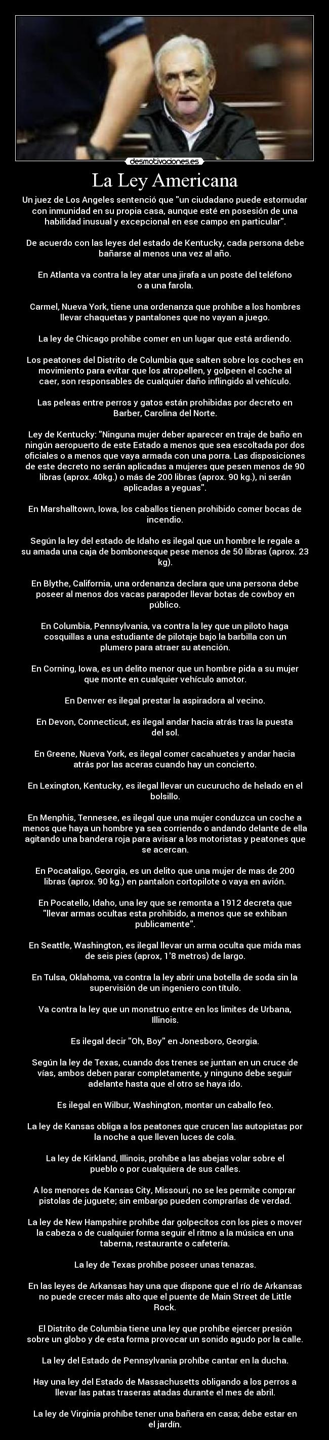 La Ley Americana - Un juez de Los Angeles sentenció que un ciudadano puede estornudar
con inmunidad en su propia casa, aunque esté en posesión de una
habilidad inusual y excepcional en ese campo en particular.

De acuerdo con las leyes del estado de Kentucky, cada persona debe
bañarse al menos una vez al año.

En Atlanta va contra la ley atar una jirafa a un poste del teléfono
o a una farola.

Carmel, Nueva York, tiene una ordenanza que prohíbe a los hombres
llevar chaquetas y pantalones que no vayan a juego.

La ley de Chicago prohibe comer en un lugar que está ardiendo.

Los peatones del Distrito de Columbia que salten sobre los coches en
movimiento para evitar que los atropellen, y golpeen el coche al
caer, son responsables de cualquier daño inflingido al vehículo.

Las peleas entre perros y gatos están prohibidas por decreto en
Barber, Carolina del Norte.

Ley de Kentucky: Ninguna mujer deber aparecer en traje de baño en
ningún aeropuerto de este Estado a menos que sea escoltada por dos
oficiales o a menos que vaya armada con una porra. Las disposiciones
de este decreto no serán aplicadas a mujeres que pesen menos de 90
libras (aprox. 40kg.) o más de 200 libras (aprox. 90 kg.), ni serán
aplicadas a yeguas.

En Marshalltown, Iowa, los caballos tienen prohibido comer bocas de
incendio.

Según la ley del estado de Idaho es ilegal que un hombre le regale a
su amada una caja de bombonesque pese menos de 50 libras (aprox. 23
kg).

En Blythe, California, una ordenanza declara que una persona debe
poseer al menos dos vacas parapoder llevar botas de cowboy en
público.

En Columbia, Pennsylvania, va contra la ley que un piloto haga
cosquillas a una estudiante de pilotaje bajo la barbilla con un
plumero para atraer su atención.

En Corning, Iowa, es un delito menor que un hombre pida a su mujer
que monte en cualquier vehículo amotor.

En Denver es ilegal prestar la aspiradora al vecino.

En Devon, Connecticut, es ilegal andar hacia atrás tras la puesta
del sol.

En Greene, Nueva York, es ilegal comer cacahuetes y andar hacia
atrás por las aceras cuando hay un concierto.

En Lexington, Kentucky, es ilegal llevar un cucurucho de helado en el
bolsillo.

En Menphis, Tennesee, es ilegal que una mujer conduzca un coche a
menos que haya un hombre ya sea corriendo o andando delante de ella
agitando una bandera roja para avisar a los motoristas y peatones que
se acercan.

En Pocataligo, Georgia, es un delito que una mujer de mas de 200
libras (aprox. 90 kg.) en pantalon cortopilote o vaya en avión.

En Pocatello, Idaho, una ley que se remonta a 1912 decreta que
llevar armas ocultas esta prohibido, a menos que se exhiban
publicamente.

En Seattle, Washington, es ilegal llevar un arma oculta que mida mas
de seis pies (aprox, 18 metros) de largo.

En Tulsa, Oklahoma, va contra la ley abrir una botella de soda sin la
supervisión de un ingeniero con título.

Va contra la ley que un monstruo entre en los limites de Urbana,
Illinois.

Es ilegal decir Oh, Boy en Jonesboro, Georgia.

Según la ley de Texas, cuando dos trenes se juntan en un cruce de
vías, ambos deben parar completamente, y ninguno debe seguir
adelante hasta que el otro se haya ido.

Es ilegal en Wilbur, Washington, montar un caballo feo.

La ley de Kansas obliga a los peatones que crucen las autopistas por
la noche a que lleven luces de cola.

La ley de Kirkland, Illinois, prohíbe a las abejas volar sobre el
pueblo o por cualquiera de sus calles.

A los menores de Kansas City, Missouri, no se les permite comprar
pistolas de juguete; sin embargo pueden comprarlas de verdad.

La ley de New Hampshire prohíbe dar golpecitos con los pies o mover
la cabeza o de cualquier forma seguir el ritmo a la música en una
taberna, restaurante o cafetería.

La ley de Texas prohíbe poseer unas tenazas.

En las leyes de Arkansas hay una que dispone que el río de Arkansas
no puede crecer más alto que el puente de Main Street de Little
Rock.

El Distrito de Columbia tiene una ley que prohíbe ejercer presión
sobre un globo y de esta forma provocar un sonido agudo por la calle.

La ley del Estado de Pennsylvania prohíbe cantar en la ducha.

Hay una ley del Estado de Massachusetts obligando a los perros a
llevar las patas traseras atadas durante el mes de abril.

La ley de Virginia prohíbe tener una bañera en casa; debe estar en
el jardín.