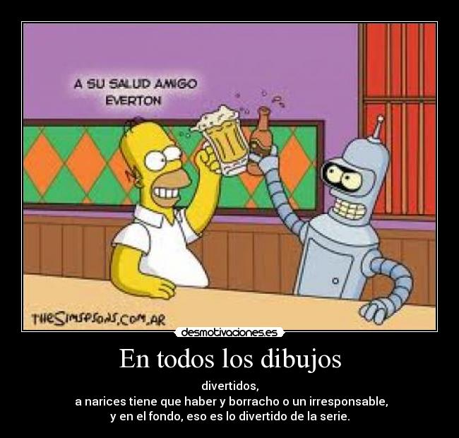 En todos los dibujos - divertidos,
 a narices tiene que haber y borracho o un irresponsable,
y en el fondo, eso es lo divertido de la serie.