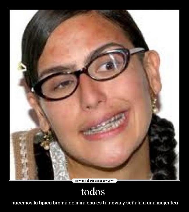 todos - hacemos la tipica broma de mira esa es tu novia y señala a una mujer fea