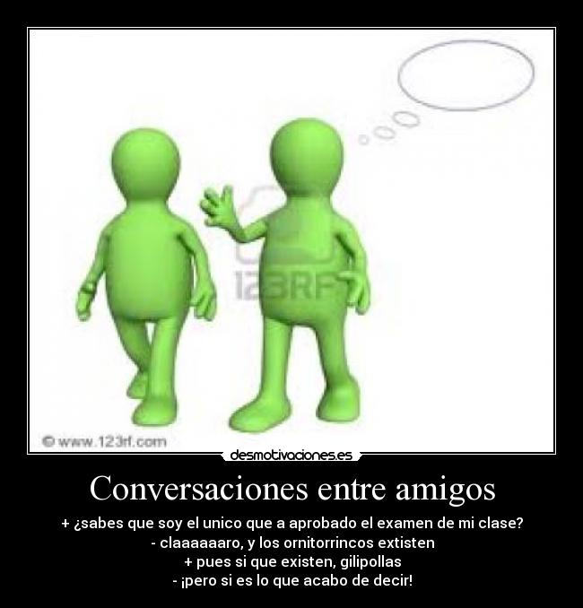 Conversaciones entre amigos - + ¿sabes que soy el unico que a aprobado el examen de mi clase?
- claaaaaaro, y los ornitorrincos extisten
+ pues si que existen, gilipollas
- ¡pero si es lo que acabo de decir!