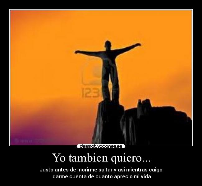 Yo tambien quiero... - Justo antes de morirme saltar y asi mientras caigo
darme cuenta de cuanto aprecio mi vida