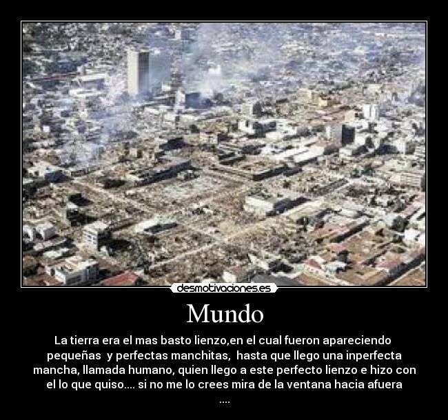 Mundo - La tierra era el mas basto lienzo,en el cual fueron apareciendo 
pequeñas  y perfectas manchitas,  hasta que llego una inperfecta
mancha, llamada humano, quien llego a este perfecto lienzo e hizo con
el lo que quiso.... si no me lo crees mira de la ventana hacia afuera
....