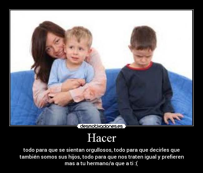 Hacer - todo para que se sientan orgullosos, todo para que decirles que
también somos sus hijos, todo para que nos traten igual y prefieren
mas a tu hermano/a que a ti :( 