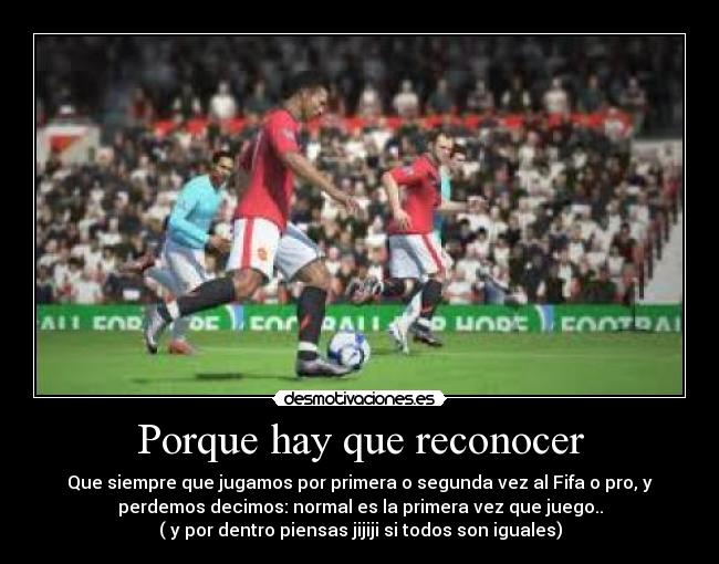Porque hay que reconocer - Que siempre que jugamos por primera o segunda vez al Fifa o pro, y
perdemos decimos: normal es la primera vez que juego..
( y por dentro piensas jijiji si todos son iguales)