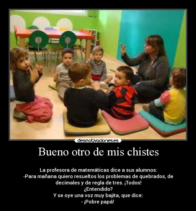 Bueno otro de mis chistes -
La profesora de matemáticas dice a sus alumnos:
-Para mañana quiero resueltos los problemas de quebrados, de
decimales y de regla de tres. ¡Todos!
¿Entendido?
Y se oye una voz muy bajita, que dice:
- ¡Pobre papá!