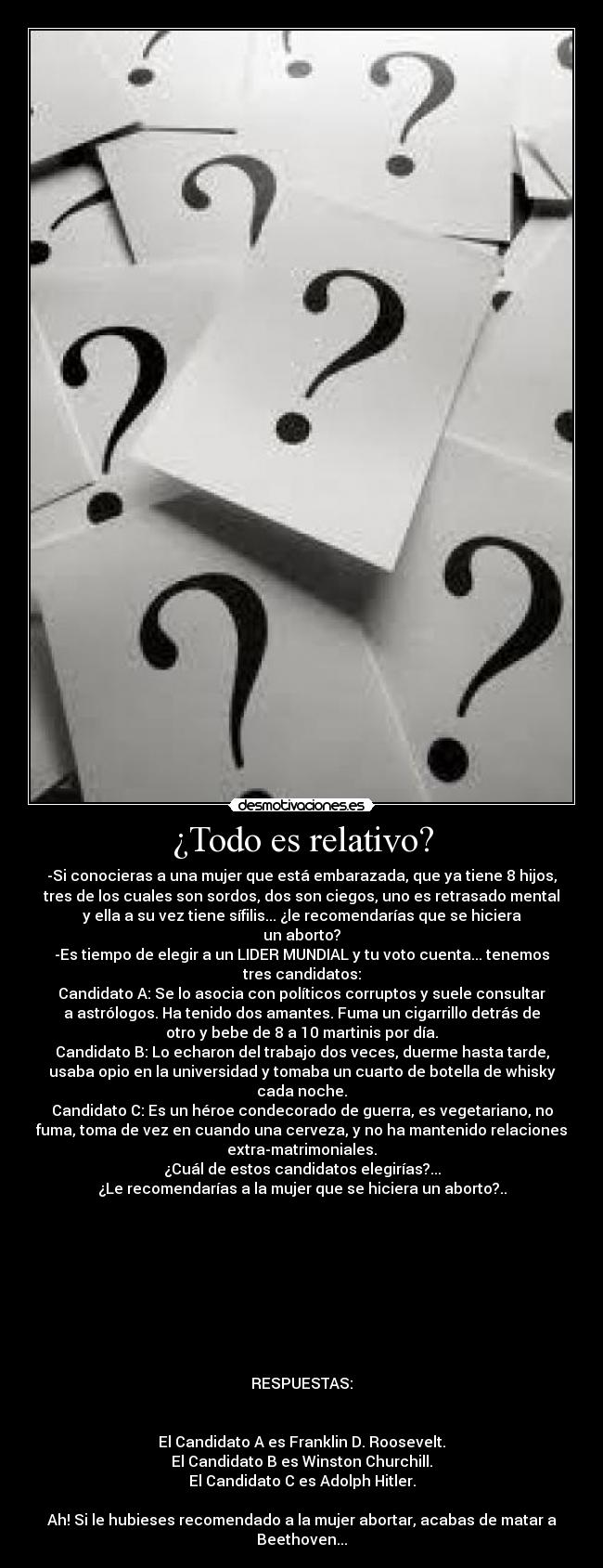 ¿Todo es relativo? - -Si conocieras a una mujer que está embarazada, que ya tiene 8 hijos,
tres de los cuales son sordos, dos son ciegos, uno es retrasado mental
y ella a su vez tiene sífilis... ¿le recomendarías que se hiciera
un aborto?
-Es tiempo de elegir a un LIDER MUNDIAL y tu voto cuenta... tenemos
tres candidatos:
Candidato A: Se lo asocia con políticos corruptos y suele consultar
a astrólogos. Ha tenido dos amantes. Fuma un cigarrillo detrás de
otro y bebe de 8 a 10 martinis por día.
Candidato B: Lo echaron del trabajo dos veces, duerme hasta tarde,
usaba opio en la universidad y tomaba un cuarto de botella de whisky
cada noche.
Candidato C: Es un héroe condecorado de guerra, es vegetariano, no
fuma, toma de vez en cuando una cerveza, y no ha mantenido relaciones
extra-matrimoniales.
¿Cuál de estos candidatos elegirías?...
¿Le recomendarías a la mujer que se hiciera un aborto?..









RESPUESTAS:


El Candidato A es Franklin D. Roosevelt.
El Candidato B es Winston Churchill.
El Candidato C es Adolph Hitler.

Ah! Si le hubieses recomendado a la mujer abortar, acabas de matar a
Beethoven...