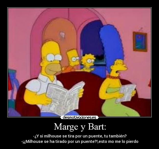 Marge y Bart: - -¿Y si milhouse se tira por un puente, tu también?
-¡¿Milhouse se ha tirado por un puente?!,esto mo me lo pierdo