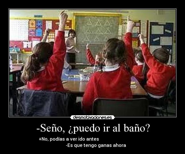 -Seño, ¿puedo ir al baño? - +No, podías a ver ido antes                                                  -Es que tengo ganas ahora 