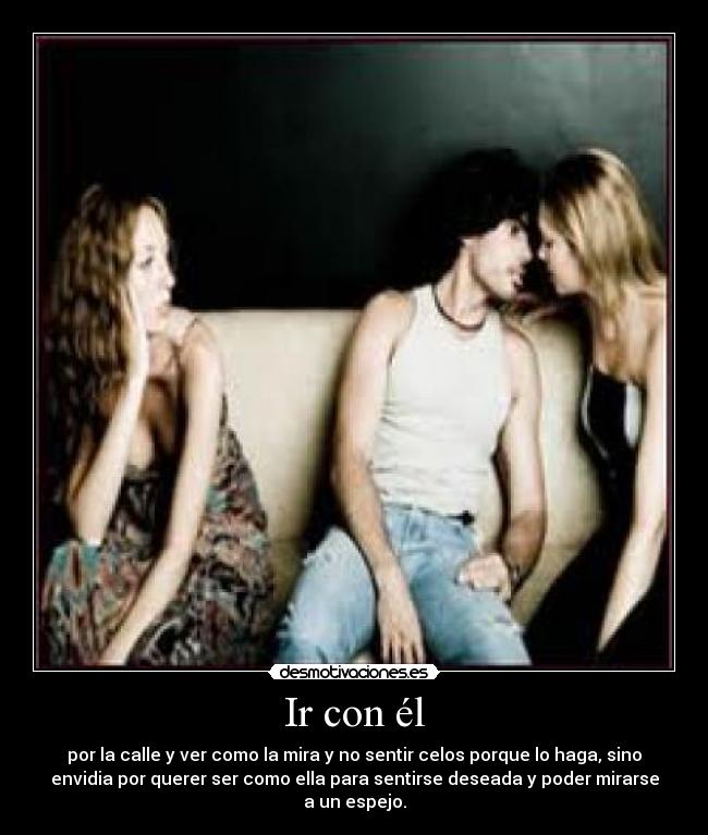 Ir con él - por la calle y ver como la mira y no sentir celos porque lo haga, sino
envidia por querer ser como ella para sentirse deseada y poder mirarse
a un espejo.