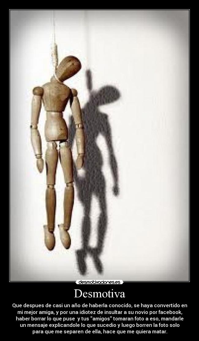 Desmotiva - Que despues de casi un año de haberla conocido, se haya convertido en
mi mejor amiga, y por una idiotez de insultar a su novio por facebook,
haber borrar lo que puse y tus amigos tomaran foto a eso, mandarle
un mensaje explicandole lo que sucedio y luego borren la foto solo
para que me separen de ella, hace que me quiera matar.