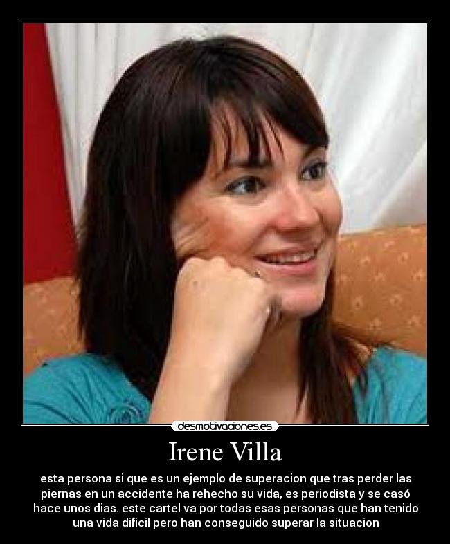 Irene Villa - esta persona si que es un ejemplo de superacion que tras perder las
piernas en un accidente ha rehecho su vida, es periodista y se casó
hace unos dias. este cartel va por todas esas personas que han tenido
una vida dificil pero han conseguido superar la situacion