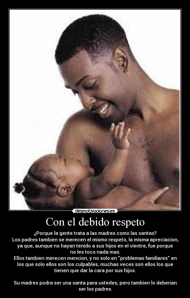 Con el debido respeto - ¿Porque la gente trata a las madres como las santas?
Los padres tambien se merecen el mismo respeto, la misma apreciacion,
ya que, aunque no hayan tenido a sus hijos en el vientre, fue porque
no les toco nada mas.
Ellos tambien merecen mencion, y no solo en problemas familiares en
los que solo ellos son los culpables, muchas veces son ellos los que
tienen que dar la cara por sus hijos.
Su madres podra ser una santa para ustedes, pero tambien lo deberian
ser los padres.