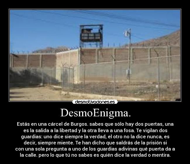 DesmoEnigma. - Estás en una cárcel de Burgos. sabes que sólo hay dos puertas, una
es la salida a la libertad y la otra lleva a una fosa. Te vigilan dos
guardias: uno dice siempre la verdad, el otro no la dice nunca, es
decir, siempre miente. Te han dicho que saldrás de la prisión si
con una sola pregunta a uno de los guardias adivinas qué puerta da a
la calle. pero lo que tú no sabes es quién dice la verdad o mentira.