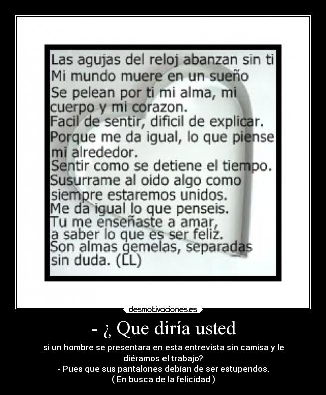 - ¿ Que diría usted - si un hombre se presentara en esta entrevista sin camisa y le diéramos el trabajo?
- Pues que sus pantalones debían de ser estupendos.
( En busca de la felicidad )