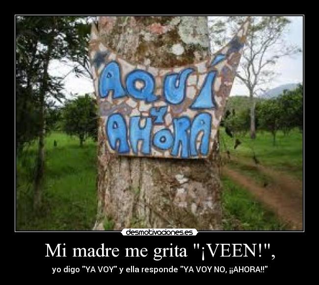 Mi madre me grita ¡VEEN!, - yo digo YA VOY y ella responde YA VOY NO, ¡¡AHORA!!