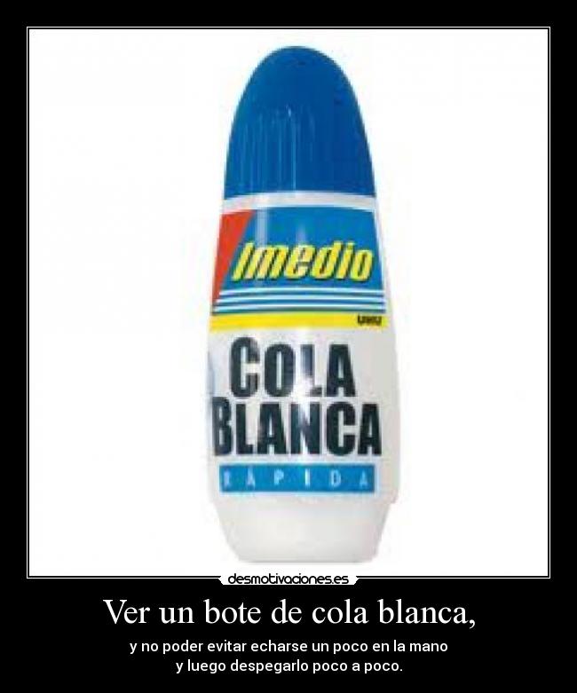 Ver un bote de cola blanca, - y no poder evitar echarse un poco en la mano
y luego despegarlo poco a poco.