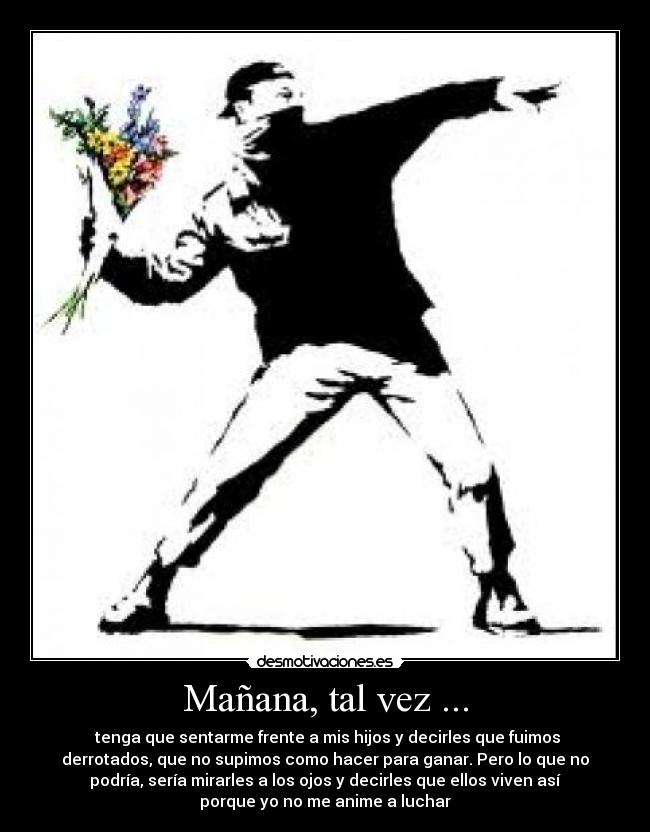 Mañana, tal vez ... - tenga que sentarme frente a mis hijos y decirles que fuimos
derrotados, que no supimos como hacer para ganar. Pero lo que no
podría, sería mirarles a los ojos y decirles que ellos viven así
porque yo no me anime a luchar