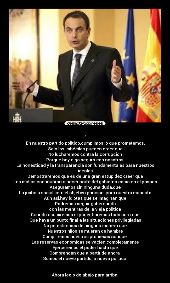 . - En nuestro partido politico,cumplimos lo que prometemos.
Solo los imbéciles pueden creer que
No lucharemos contra la corrupcion
Porque hay algo seguro con nosotros:
La honestidad y la transparencia son fundamentales para nuestros ideales
Demostraremos que es de una gran estupidez creer que
Las mafias continuaran a hacer parte del gobierno como en el pasado
Aseguramos,sin ninguna duda,que
La justicia social sera el objetiva principal para nuestro mandato
Aún asi,hay idiotas que se imaginan que
Podremos seguir gobernando
con las mentiras de la vieja politica
Cuando asumiremos el poder,haremos todo para que
Que haya un punto final a las situaciones privilegiadas
No permitiremos de ninguna manera que
Nuestros hijos se mueran de hambre
Cumpliremos nuestras promesas aunque
Las reservas economicas se vacien completamente
Ejerceremos el poder hasta que
Comprendan que a partir de ahora
Somos el nuevo partido,la nueva politica.
Ahora leelo de abajo para arriba.